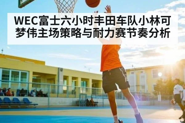 WEC富士六小时丰田车队小林可梦伟主场策略与耐力赛节奏分析
