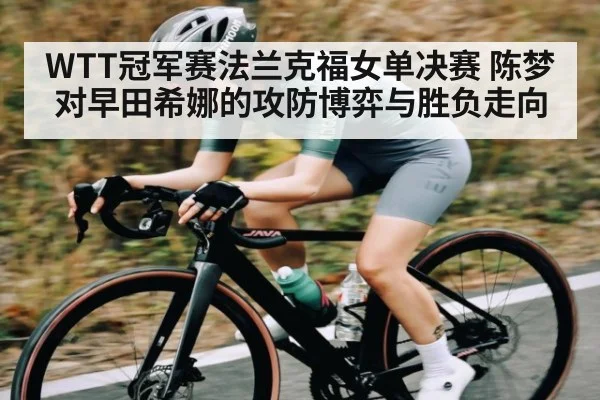 WTT冠军赛法兰克福女单决赛 陈梦对早田希娜的攻防博弈与胜负走向