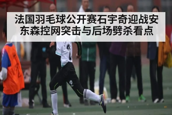 法国羽毛球公开赛石宇奇迎战安东森控网突击与后场劈杀看点
